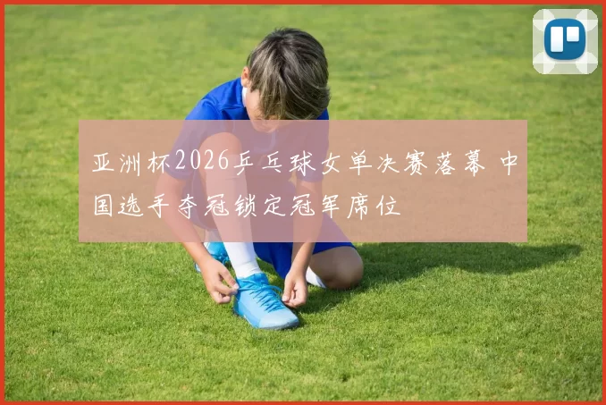亚洲杯2026乒乓球女单决赛落幕 中国选手夺冠锁定冠军席位