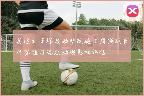 奥运钉子塔启动整改施工周期延长对赛程与观众动线影响评估