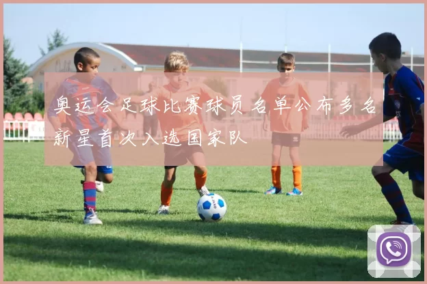 奥运会足球比赛球员名单公布多名新星首次入选国家队