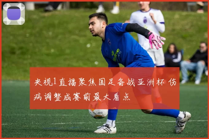 央视1直播聚焦国足备战亚洲杯 伤病调整成赛前最大看点