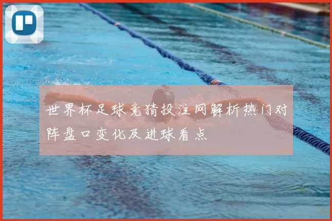 世界杯足球竞猜投注网解析热门对阵盘口变化及进球看点