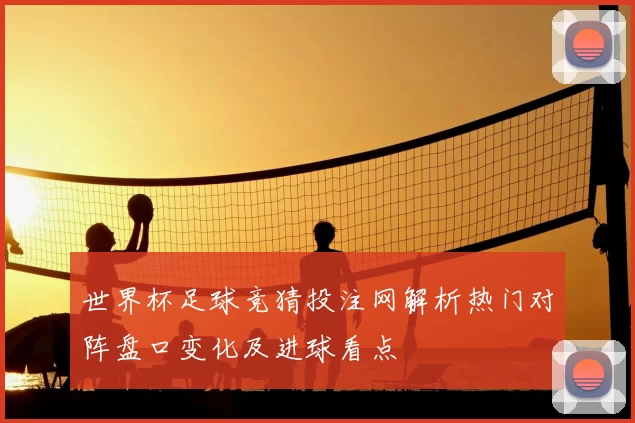 世界杯足球竞猜投注网解析热门对阵盘口变化及进球看点