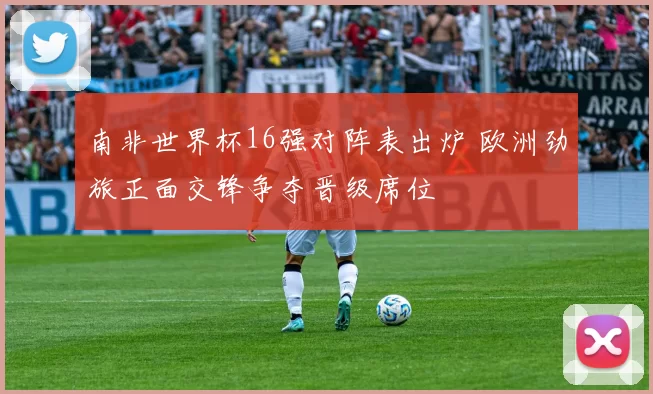 南非世界杯16强对阵表出炉 欧洲劲旅正面交锋争夺晋级席位