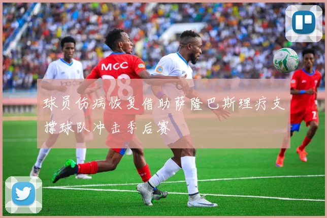 球员伤病恢复借助萨隆巴斯理疗支撑球队冲击季后赛