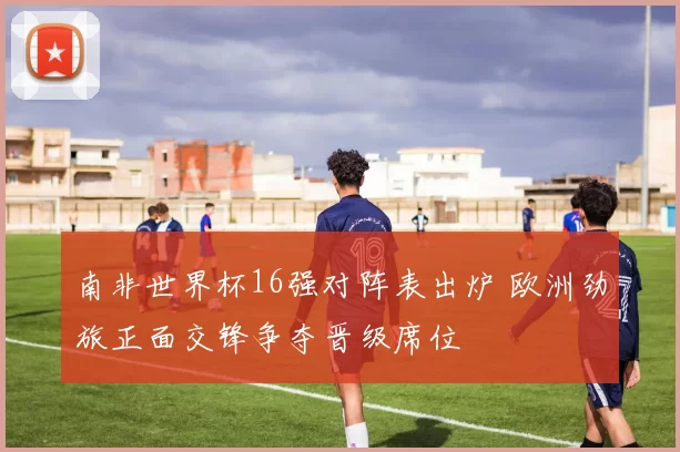 南非世界杯16强对阵表出炉 欧洲劲旅正面交锋争夺晋级席位