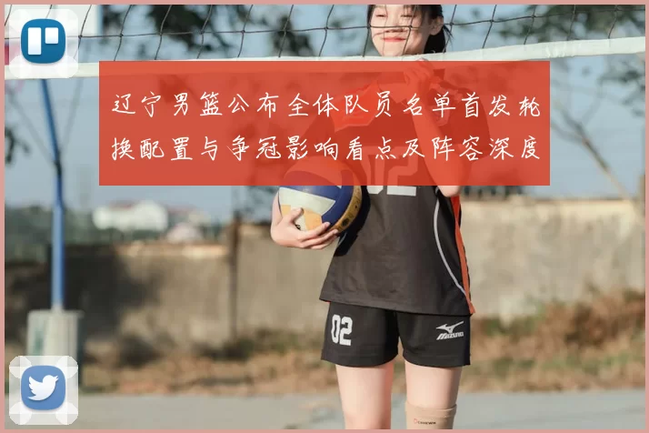 辽宁男篮公布全体队员名单首发轮换配置与争冠影响看点及阵容深度评估