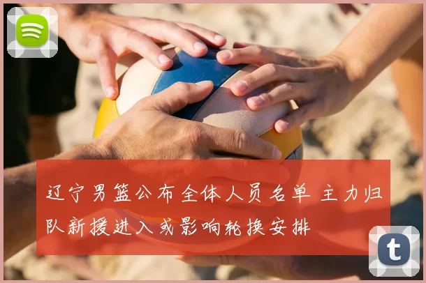 辽宁男篮公布全体人员名单 主力归队新援进入或影响轮换安排