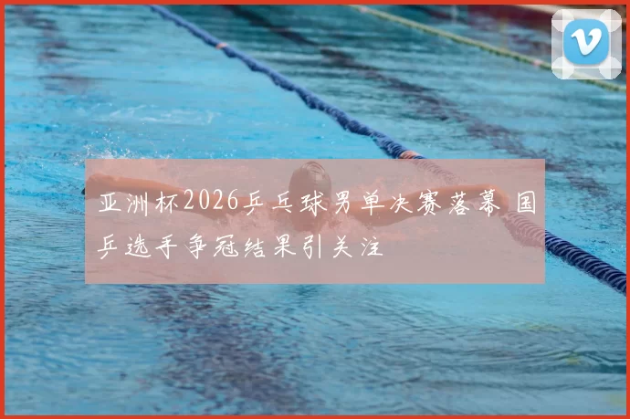 亚洲杯2026乒乓球男单决赛落幕 国乒选手争冠结果引关注