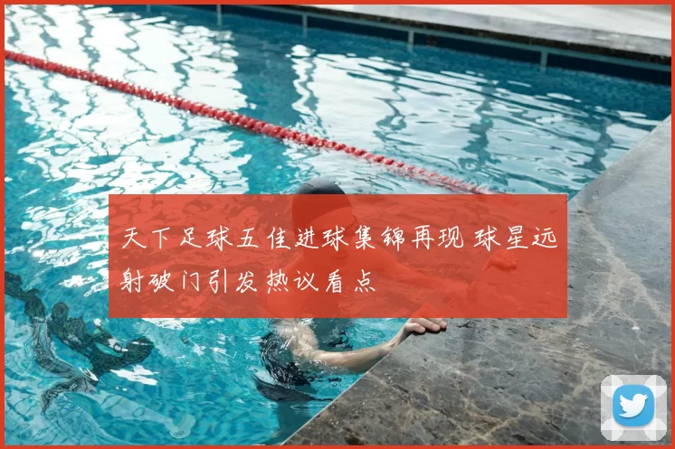 天下足球五佳进球集锦再现 球星远射破门引发热议看点