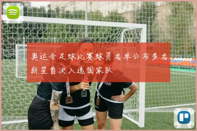 奥运会足球比赛球员名单公布多名新星首次入选国家队