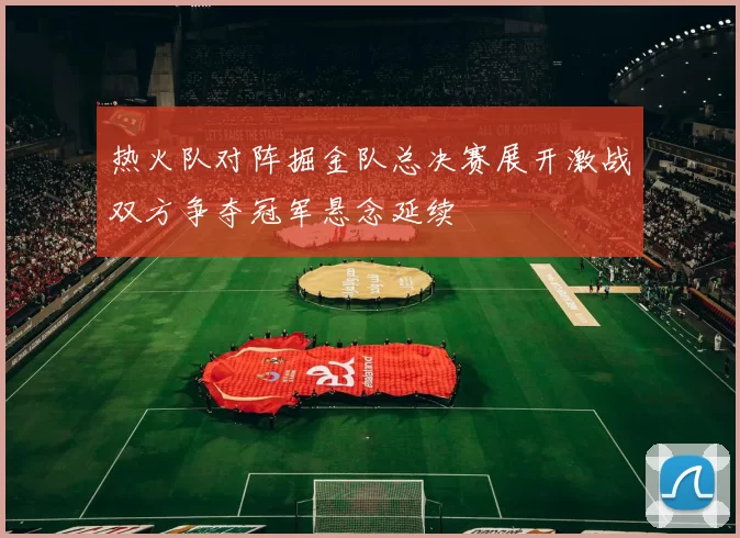 热火队对阵掘金队总决赛展开激战双方争夺冠军悬念延续