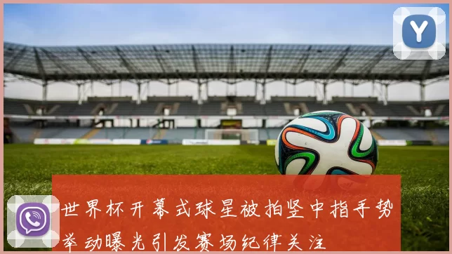 世界杯开幕式球星被拍竖中指手势举动曝光引发赛场纪律关注