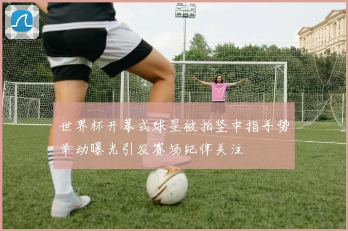 世界杯开幕式球星被拍竖中指手势举动曝光引发赛场纪律关注