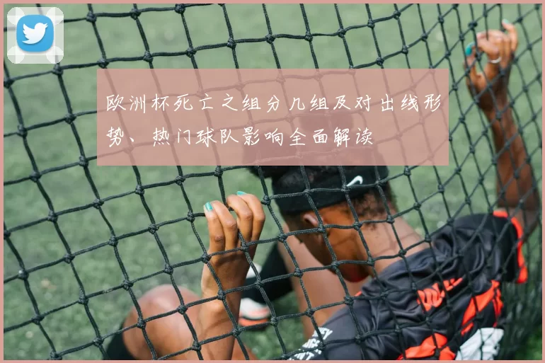 欧洲杯死亡之组分几组及对出线形势、热门球队影响全面解读