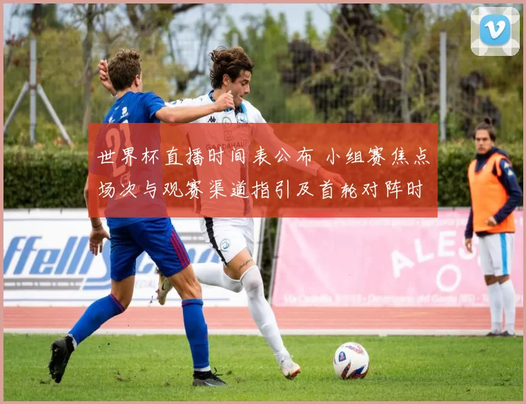 世界杯直播时间表公布 小组赛焦点场次与观赛渠道指引及首轮对阵时间