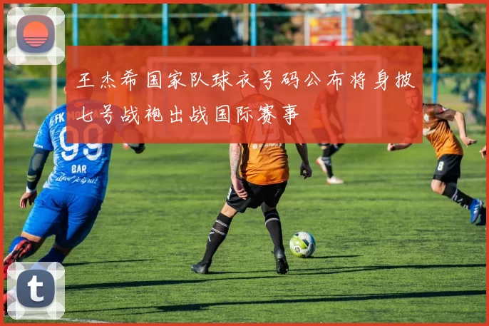 王杰希国家队球衣号码公布将身披七号战袍出战国际赛事