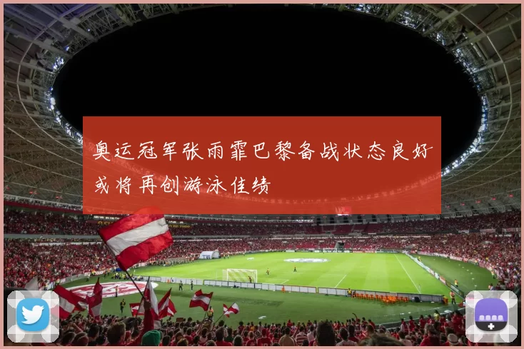 奥运冠军张雨霏巴黎备战状态良好或将再创游泳佳绩