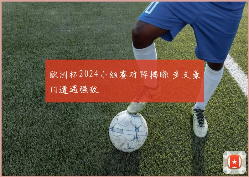 欧洲杯2024小组赛对阵揭晓 多支豪门遭遇强敌