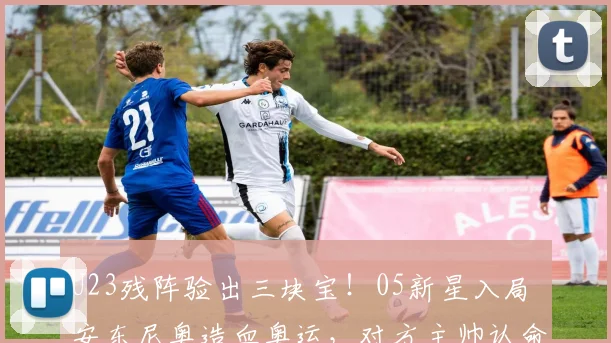 U23残阵验出三块宝!05新星入局 安东尼奥造血奥运,对方主帅认命