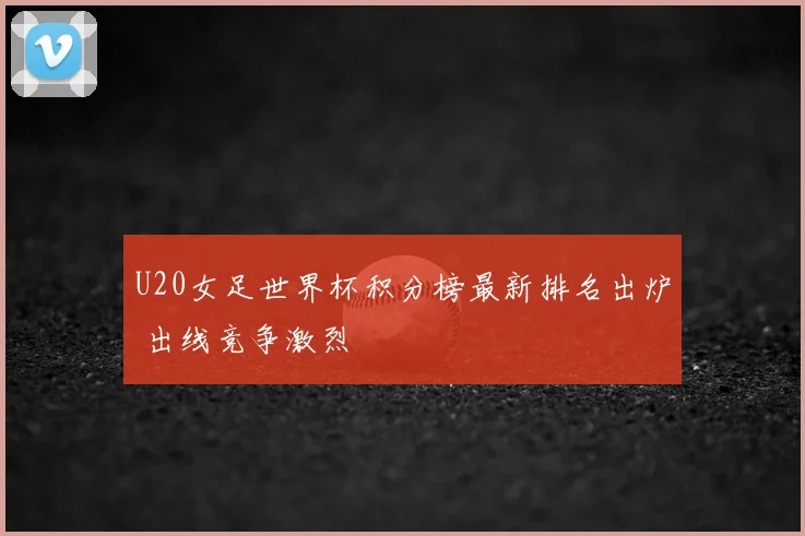 U20女足世界杯积分榜最新排名出炉 出线竞争激烈
