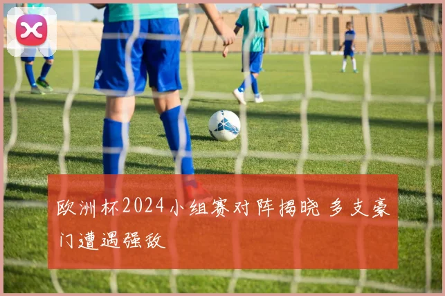 欧洲杯2024小组赛对阵揭晓 多支豪门遭遇强敌