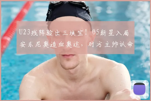 U23残阵验出三块宝！05新星入局 安东尼奥造血奥运，对方主帅认命