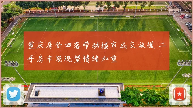 重庆房价回落带动楼市成交放缓 二手房市场观望情绪加重